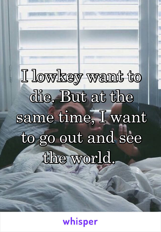 I lowkey want to die. But at the same time, I want to go out and see the world. 