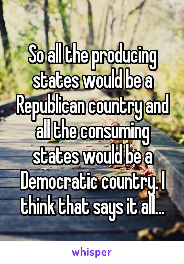 So all the producing states would be a Republican country and all the consuming states would be a Democratic country. I think that says it all...