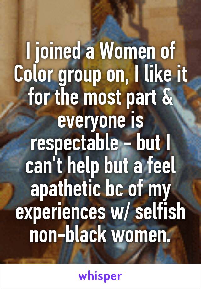 I joined a Women of Color group on, I like it for the most part & everyone is respectable - but I can't help but a feel apathetic bc of my experiences w/ selfish non-black women.