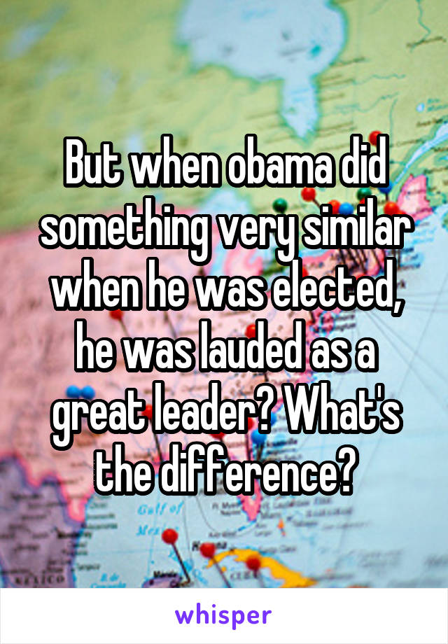 But when obama did something very similar when he was elected, he was lauded as a great leader? What's the difference?