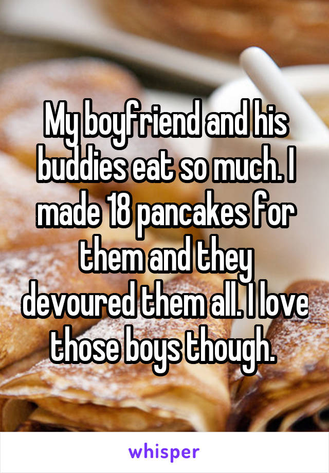 My boyfriend and his buddies eat so much. I made 18 pancakes for them and they devoured them all. I love those boys though. 