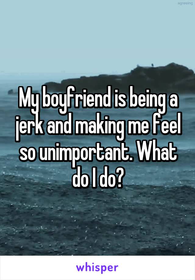 My boyfriend is being a jerk and making me feel so unimportant. What do I do?