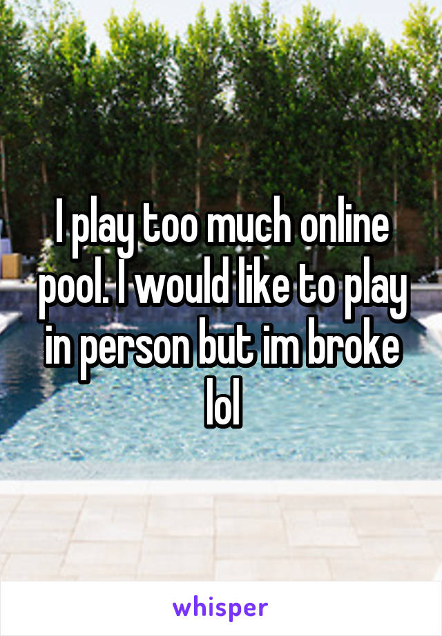 I play too much online pool. I would like to play in person but im broke lol