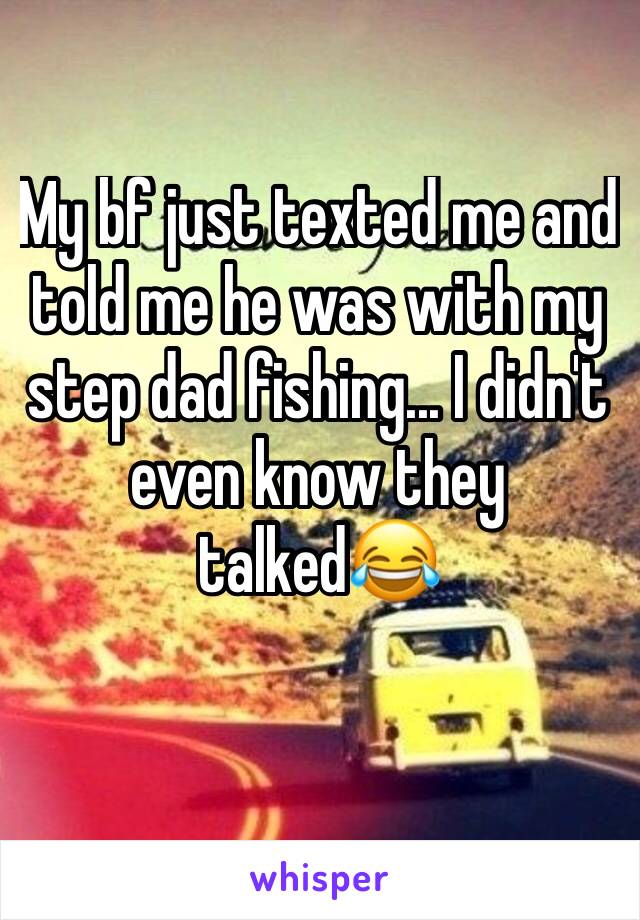 My bf just texted me and told me he was with my step dad fishing... I didn't even know they talked😂