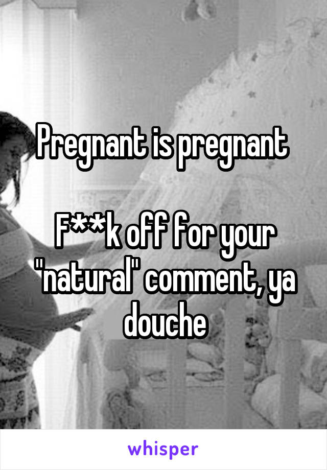 Pregnant is pregnant 

F**k off for your "natural" comment, ya douche