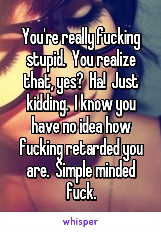 You're really fucking stupid.  You realize that, yes?  Ha!  Just kidding.  I know you have no idea how fucking retarded you are.  Simple minded fuck.