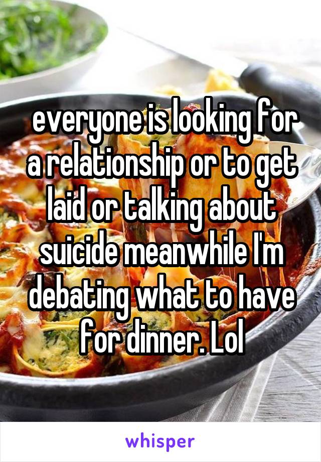  everyone is looking for a relationship or to get laid or talking about suicide meanwhile I'm debating what to have for dinner. Lol