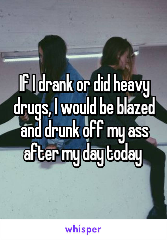 If I drank or did heavy drugs, I would be blazed and drunk off my ass after my day today 