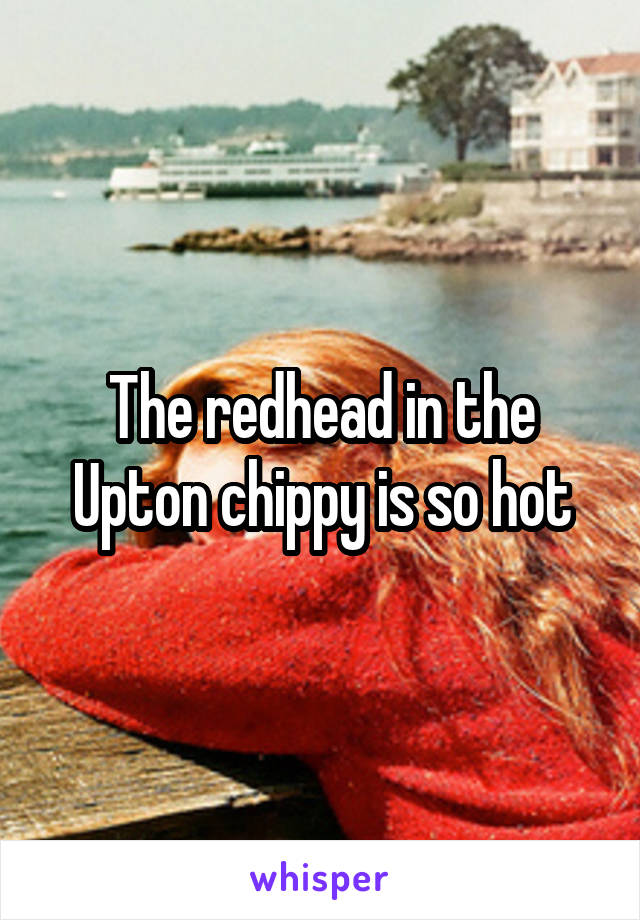 The redhead in the Upton chippy is so hot