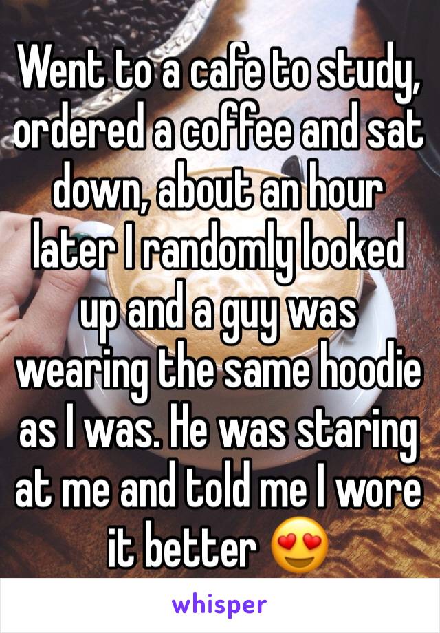 Went to a cafe to study, ordered a coffee and sat down, about an hour later I randomly looked up and a guy was wearing the same hoodie as I was. He was staring at me and told me I wore it better 😍