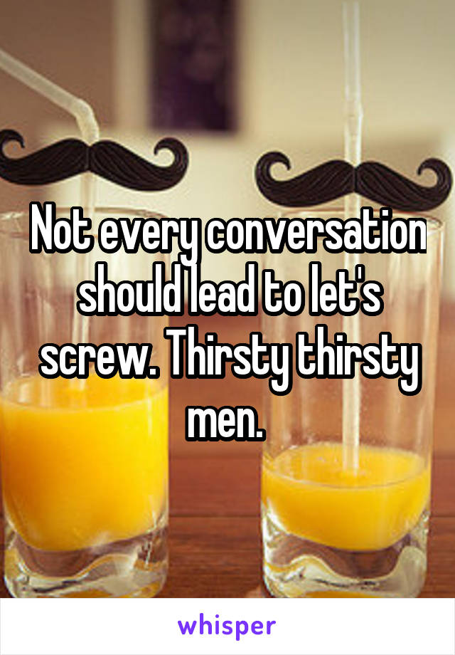 Not every conversation should lead to let's screw. Thirsty thirsty men. 