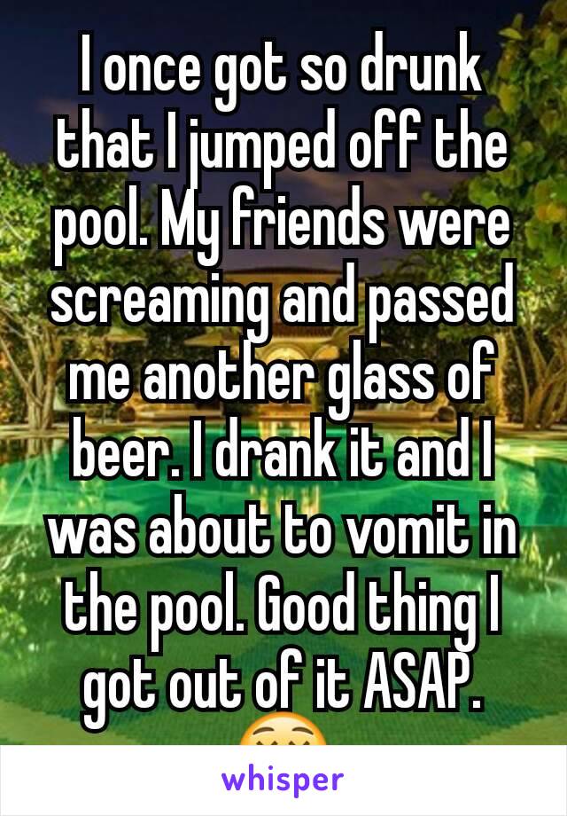 I once got so drunk that I jumped off the pool. My friends were screaming and passed me another glass of beer. I drank it and I was about to vomit in the pool. Good thing I got out of it ASAP. 😵