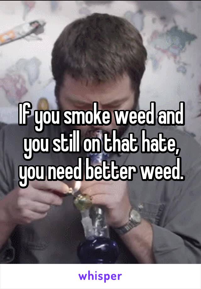 If you smoke weed and you still on that hate, you need better weed.