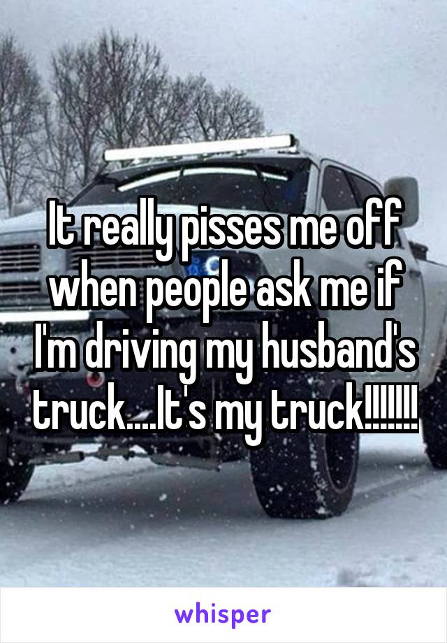 It really pisses me off when people ask me if I'm driving my husband's truck....It's my truck!!!!!!!