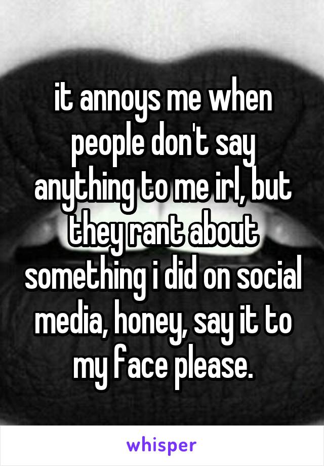 it annoys me when people don't say anything to me irl, but they rant about something i did on social media, honey, say it to my face please.