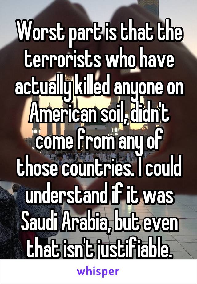 Worst part is that the terrorists who have actually killed anyone on American soil, didn't come from any of those countries. I could understand if it was Saudi Arabia, but even that isn't justifiable.