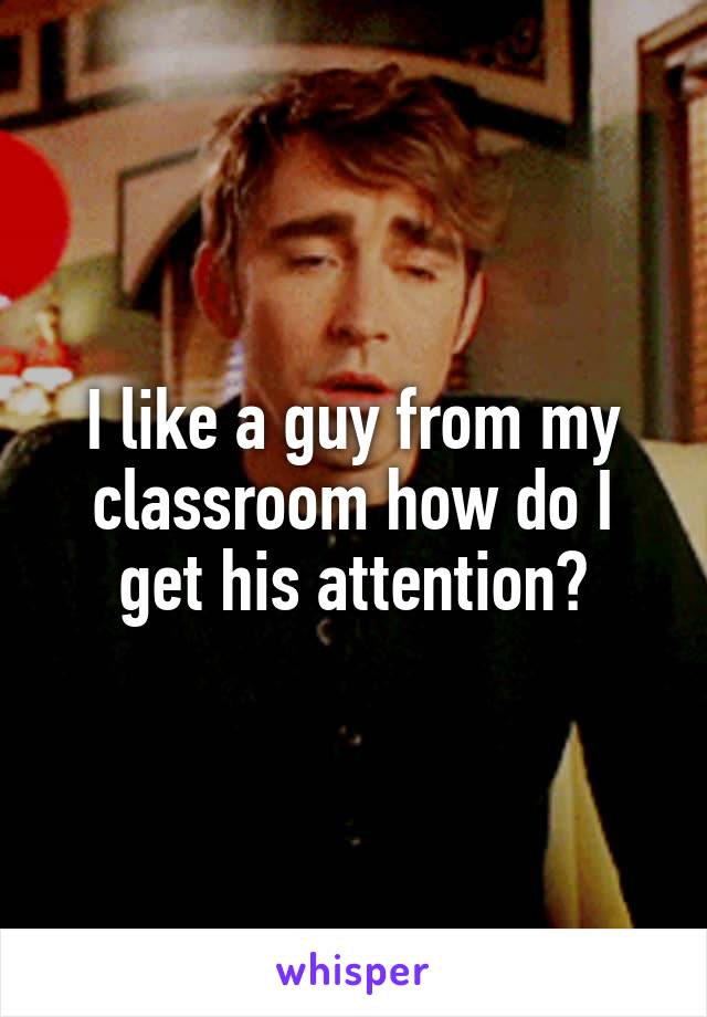 I like a guy from my classroom how do I get his attention?