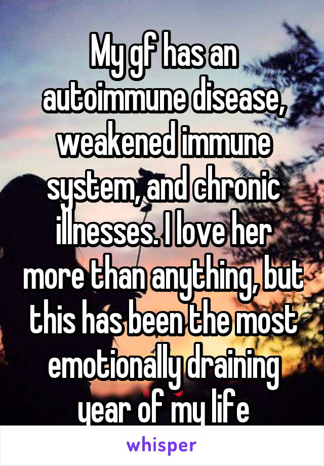 My gf has an autoimmune disease, weakened immune system, and chronic illnesses. I love her more than anything, but this has been the most emotionally draining year of my life