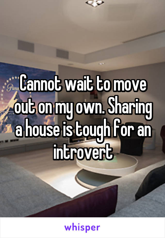 Cannot wait to move out on my own. Sharing a house is tough for an introvert