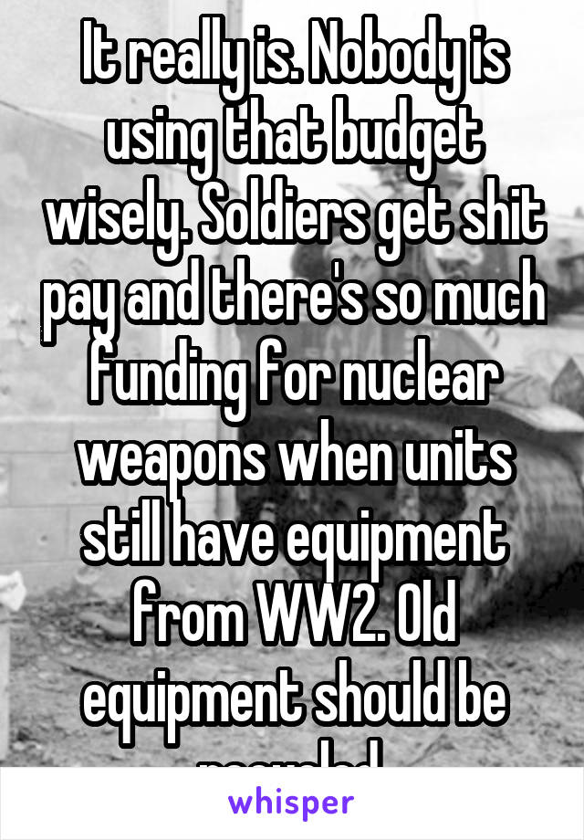 It really is. Nobody is using that budget wisely. Soldiers get shit pay and there's so much funding for nuclear weapons when units still have equipment from WW2. Old equipment should be recycled 