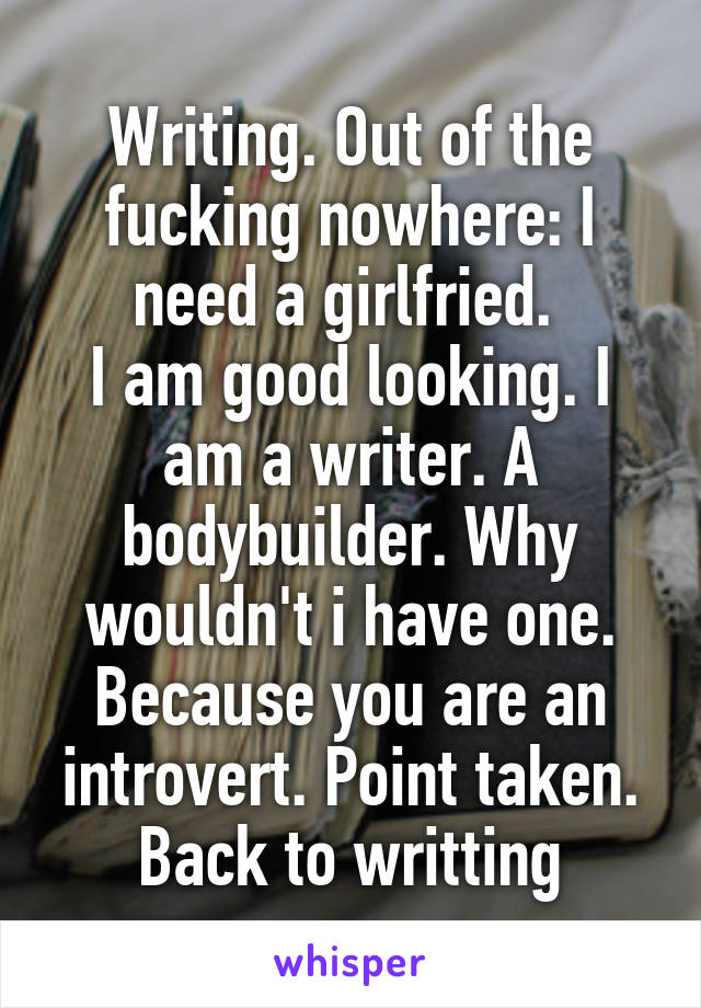 Writing. Out of the fucking nowhere: I need a girlfried. 
I am good looking. I am a writer. A bodybuilder. Why wouldn't i have one. Because you are an introvert. Point taken. Back to writting