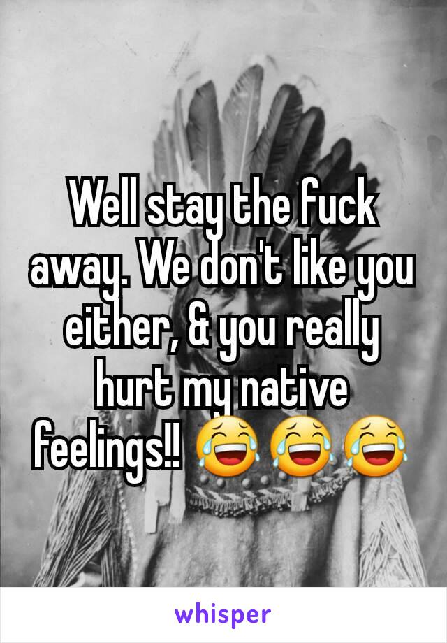Well stay the fuck away. We don't like you either, & you really hurt my native feelings!! 😂😂😂