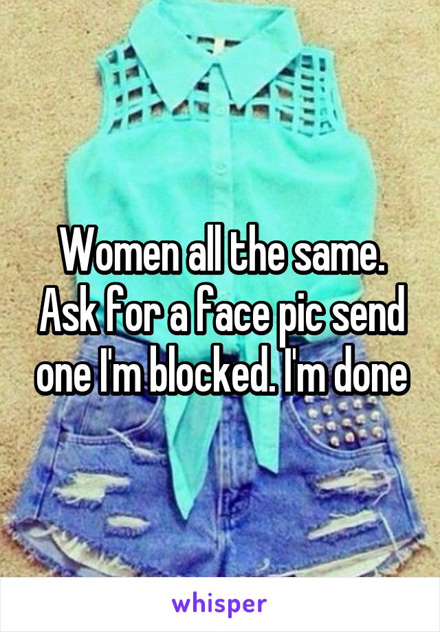 Women all the same. Ask for a face pic send one I'm blocked. I'm done