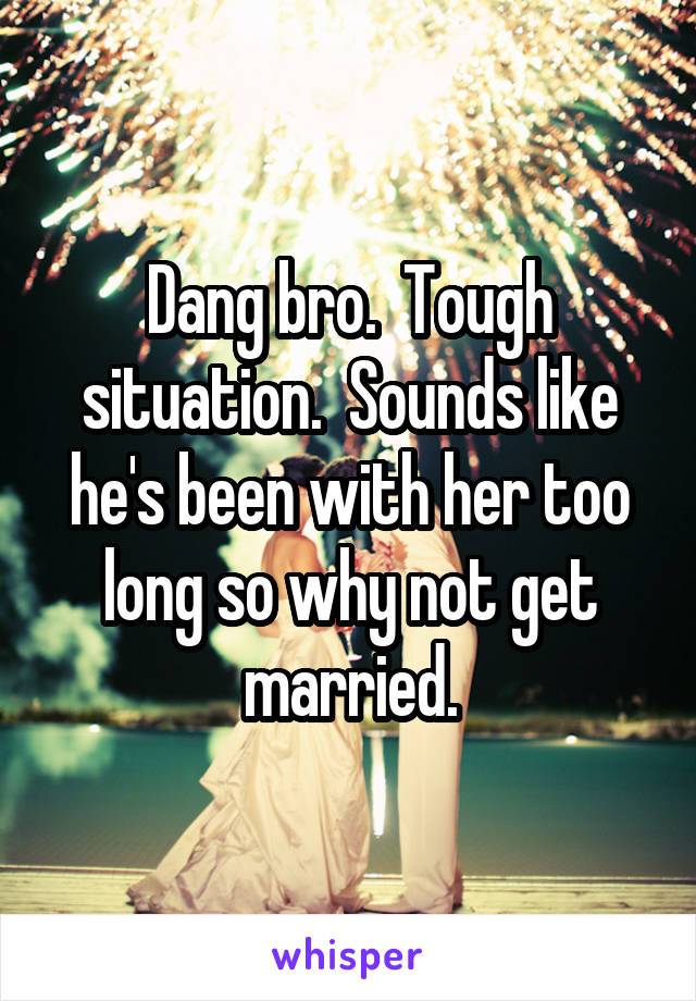 Dang bro.  Tough situation.  Sounds like he's been with her too long so why not get married.