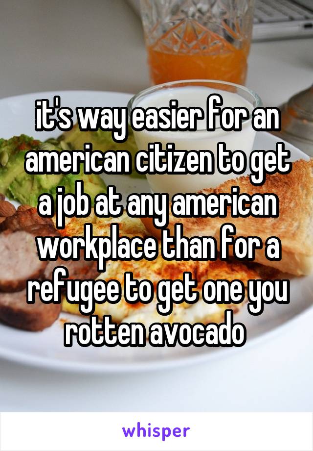 it's way easier for an american citizen to get a job at any american workplace than for a refugee to get one you rotten avocado 