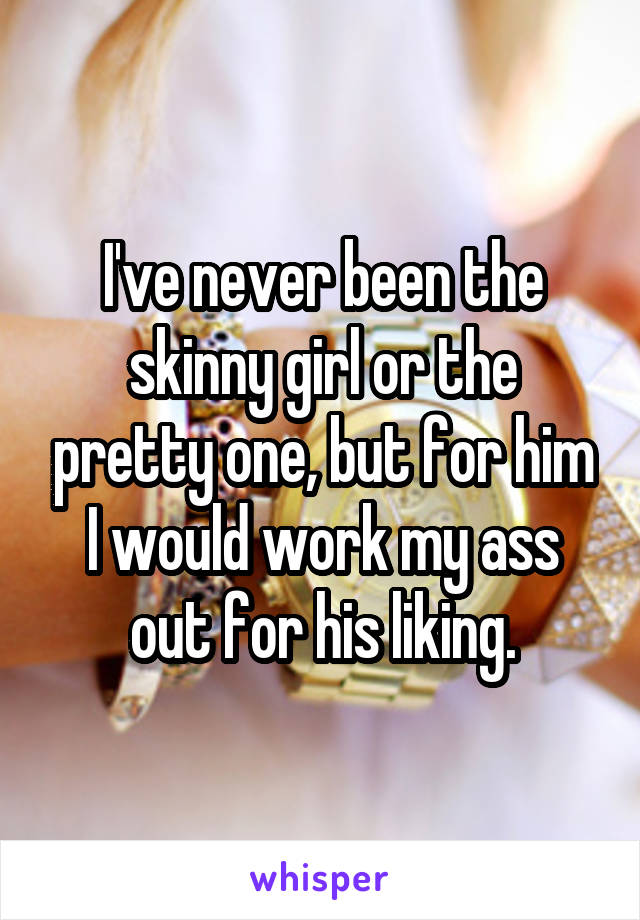 I've never been the skinny girl or the pretty one, but for him I would work my ass out for his liking.