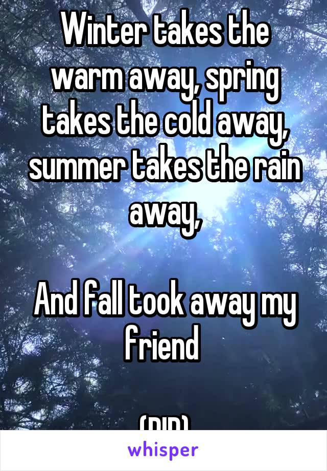 Winter takes the warm away, spring takes the cold away, summer takes the rain away,

And fall took away my friend 

(RIP)