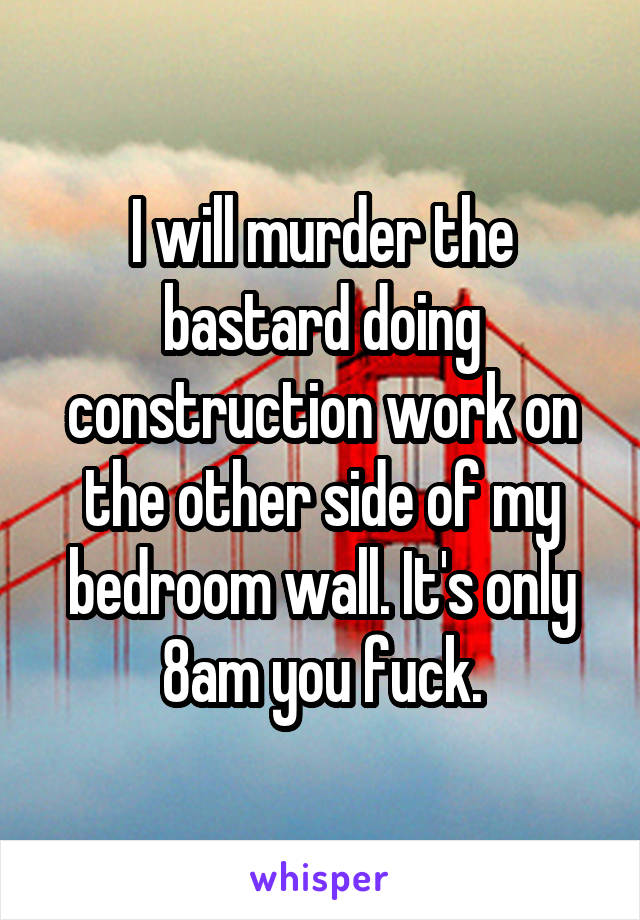 I will murder the bastard doing construction work on the other side of my bedroom wall. It's only 8am you fuck.