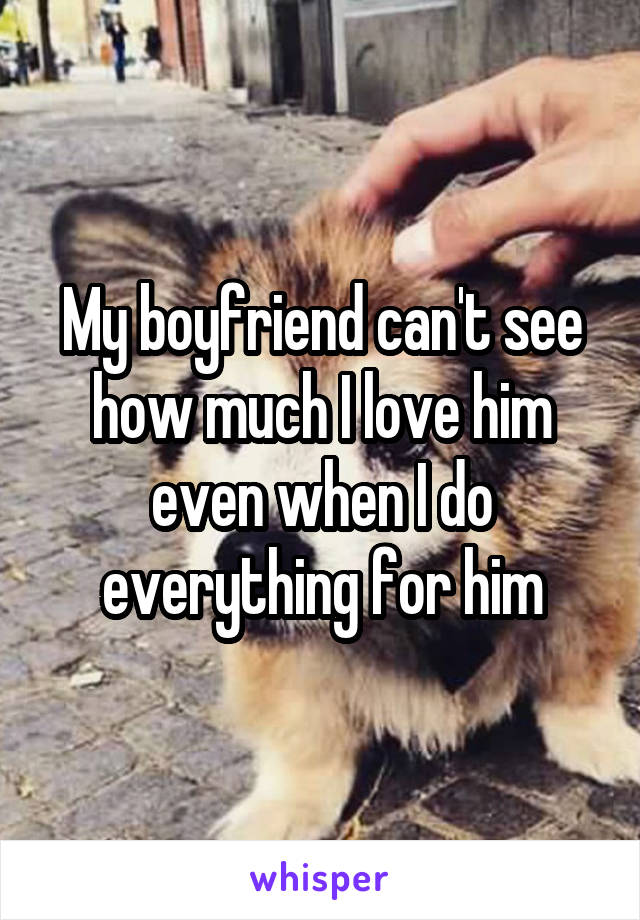 My boyfriend can't see how much I love him even when I do everything for him