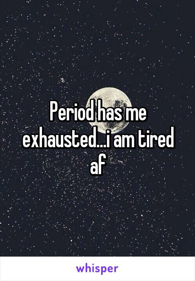 Period has me exhausted...i am tired af