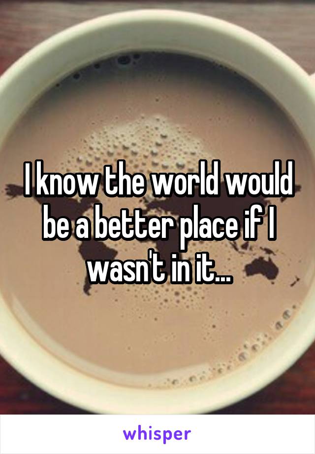 I know the world would be a better place if I wasn't in it...