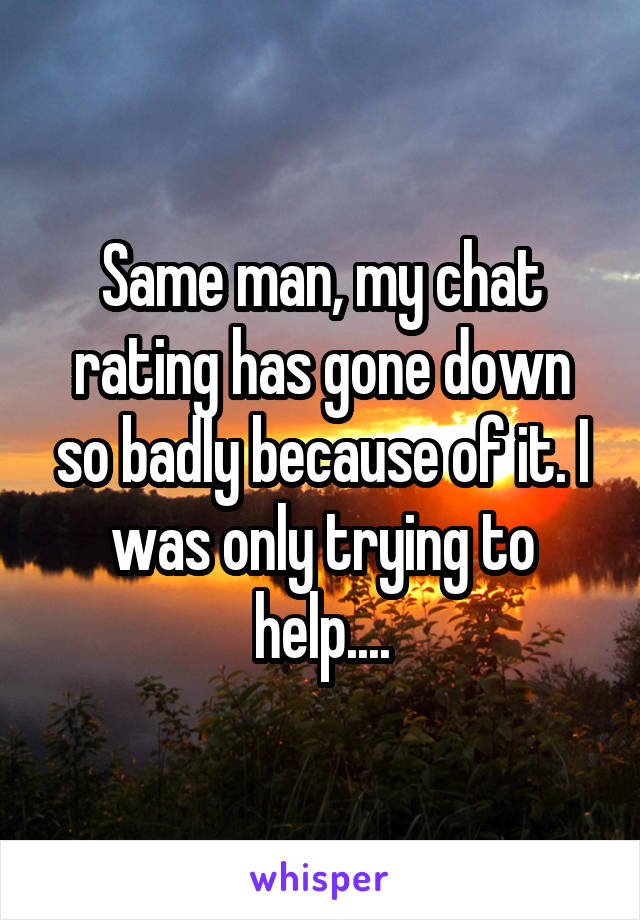 Same man, my chat rating has gone down so badly because of it. I was only trying to help....