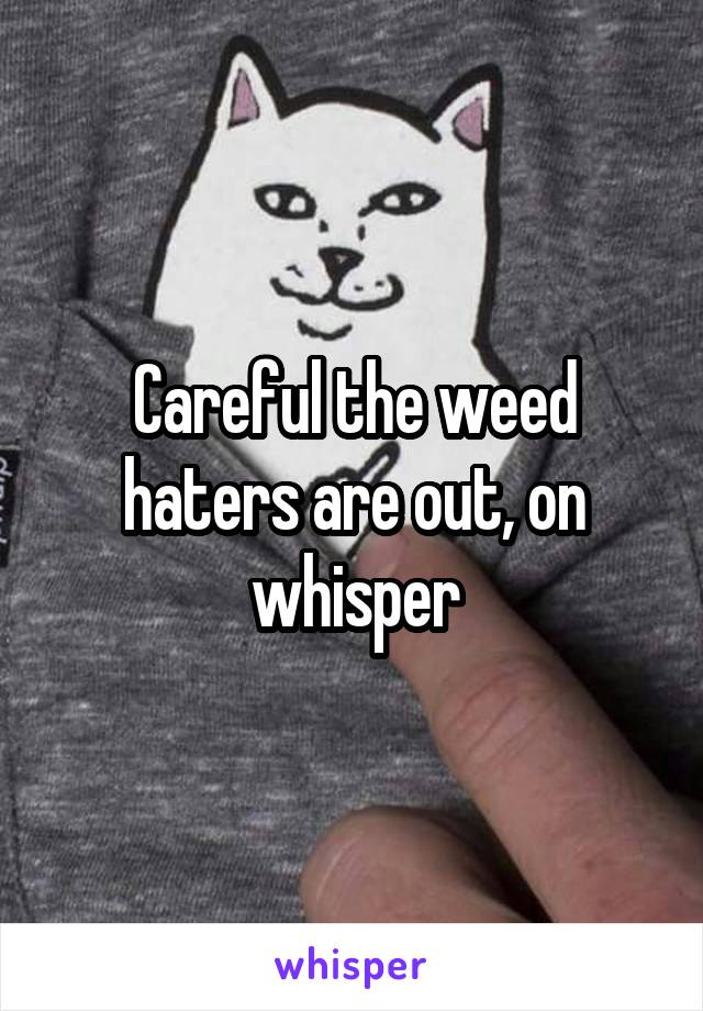 Careful the weed haters are out, on whisper