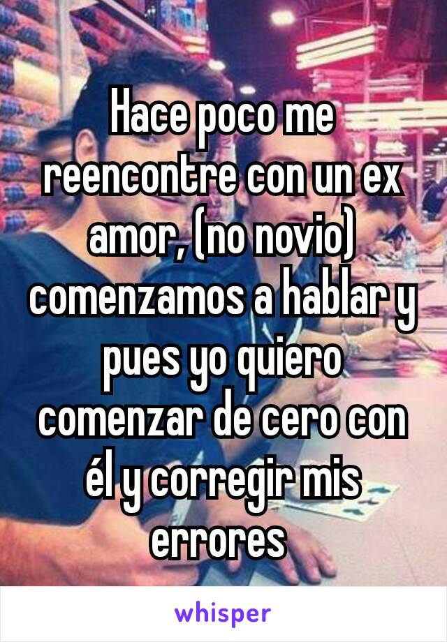 Hace poco me reencontre con un ex amor, (no novio) comenzamos a hablar y pues yo quiero comenzar de cero con él y corregir mis errores 