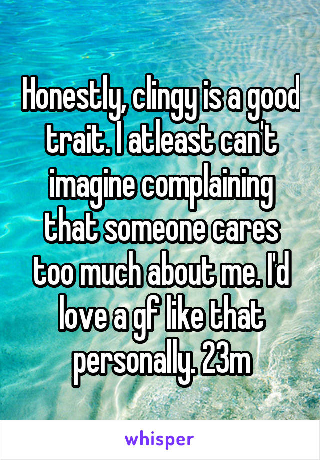 Honestly, clingy is a good trait. I atleast can't imagine complaining that someone cares too much about me. I'd love a gf like that personally. 23m