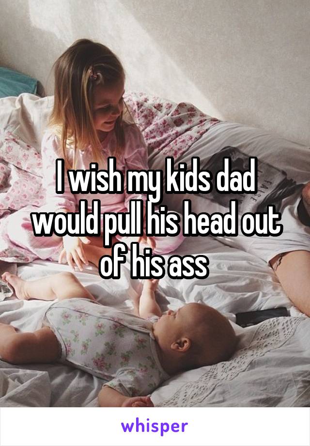 I wish my kids dad would pull his head out of his ass 