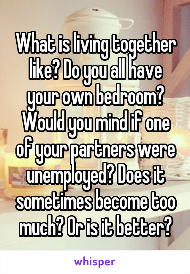 What is living together like? Do you all have your own bedroom? Would you mind if one of your partners were unemployed? Does it sometimes become too much? Or is it better?