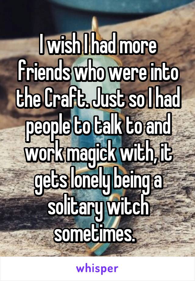 I wish I had more friends who were into the Craft. Just so I had people to talk to and work magick with, it gets lonely being a solitary witch sometimes.  