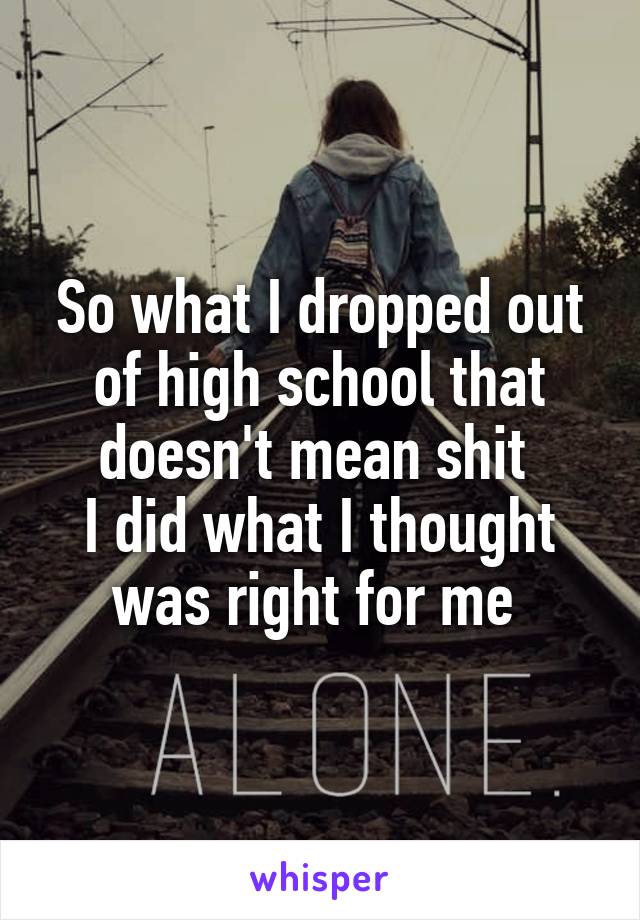 So what I dropped out of high school that doesn't mean shit 
I did what I thought was right for me 