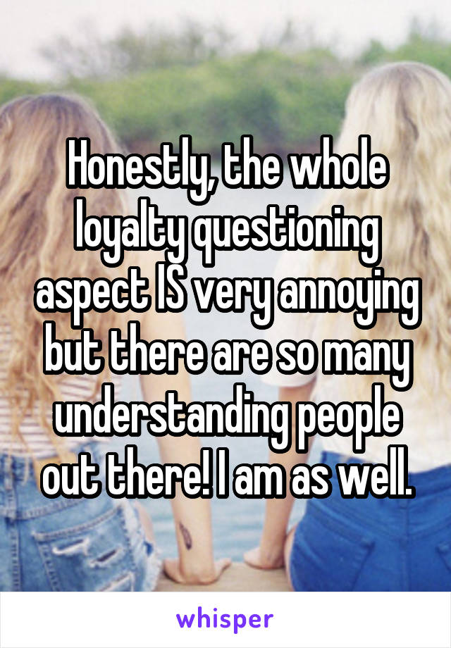 Honestly, the whole loyalty questioning aspect IS very annoying but there are so many understanding people out there! I am as well.