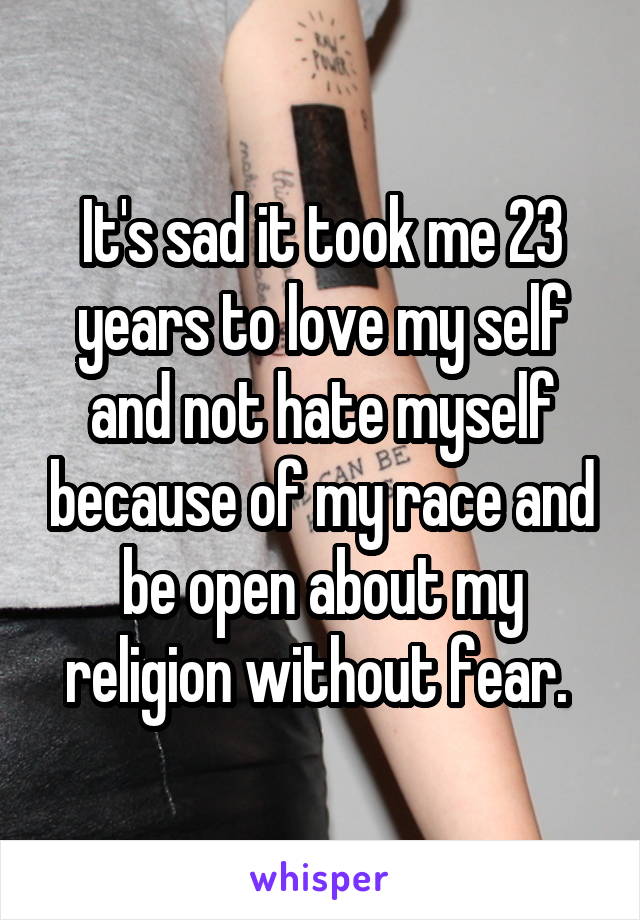 It's sad it took me 23 years to love my self and not hate myself because of my race and be open about my religion without fear. 