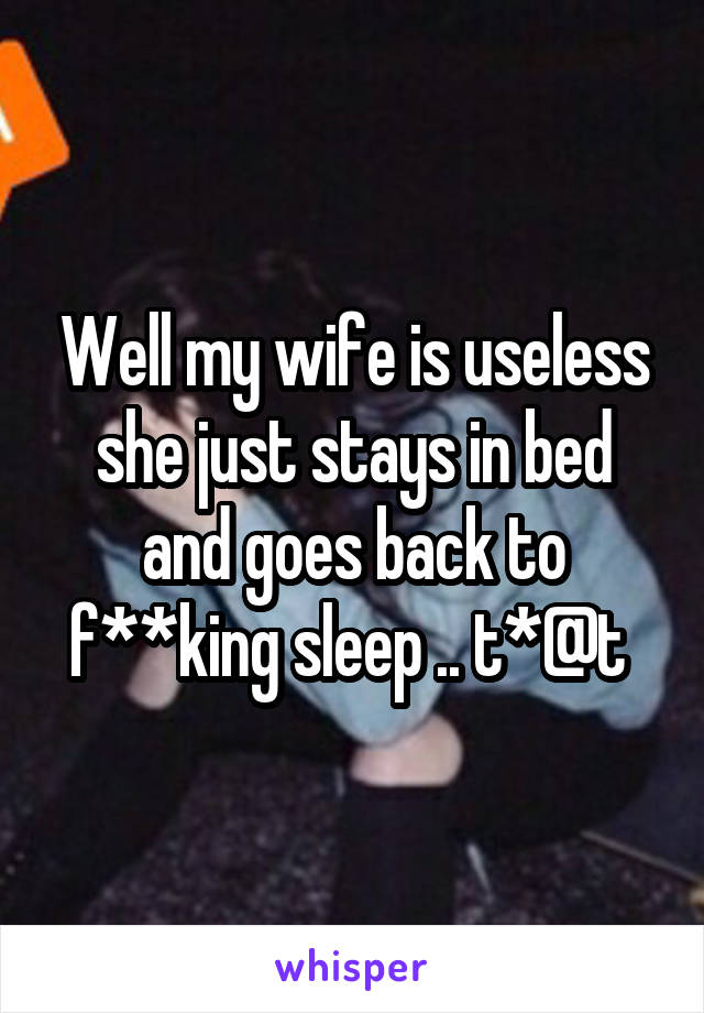 Well my wife is useless she just stays in bed and goes back to f**king sleep .. t*@t 