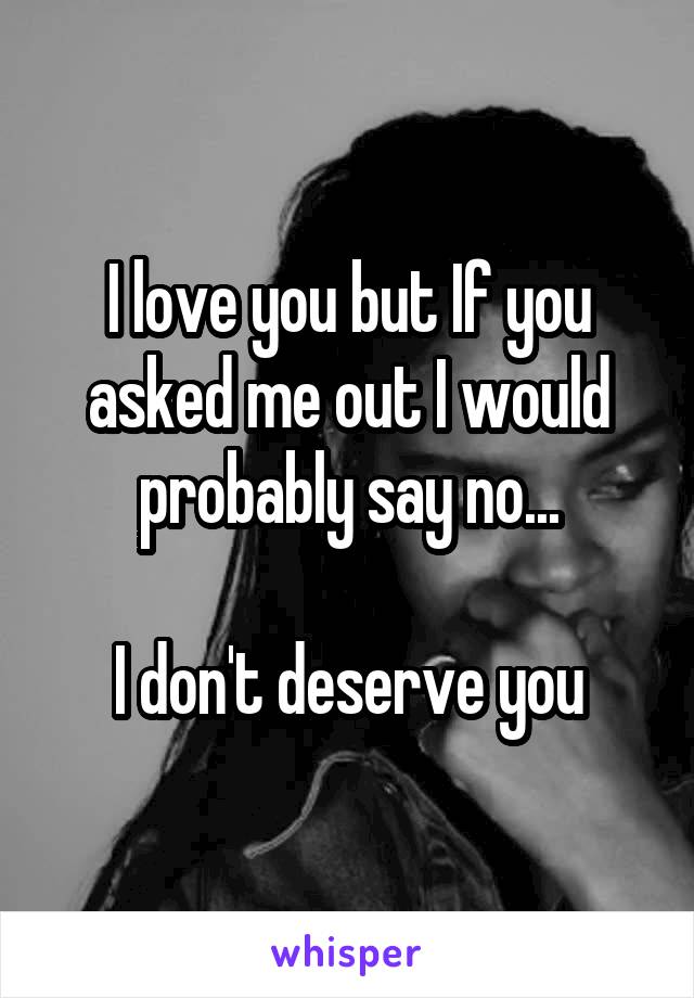 I love you but If you asked me out I would probably say no...

I don't deserve you