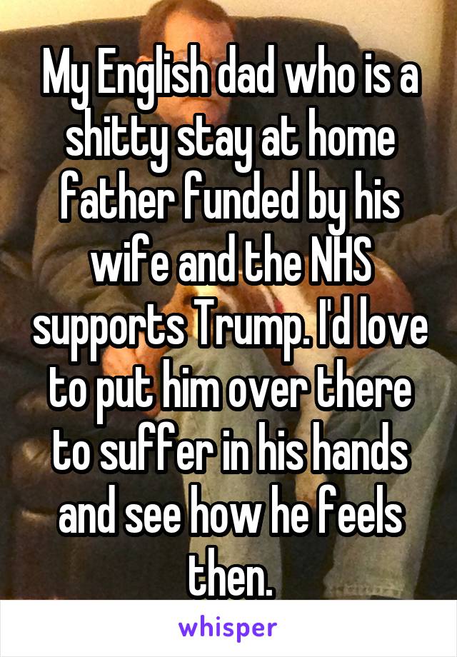 My English dad who is a shitty stay at home father funded by his wife and the NHS supports Trump. I'd love to put him over there to suffer in his hands and see how he feels then.