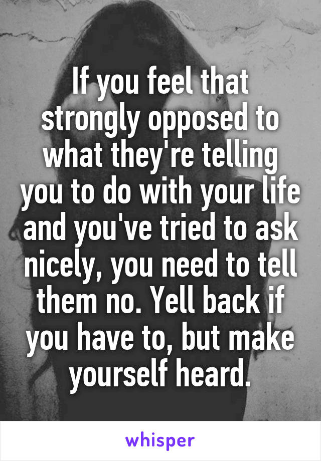 If you feel that strongly opposed to what they're telling you to do with your life and you've tried to ask nicely, you need to tell them no. Yell back if you have to, but make yourself heard.