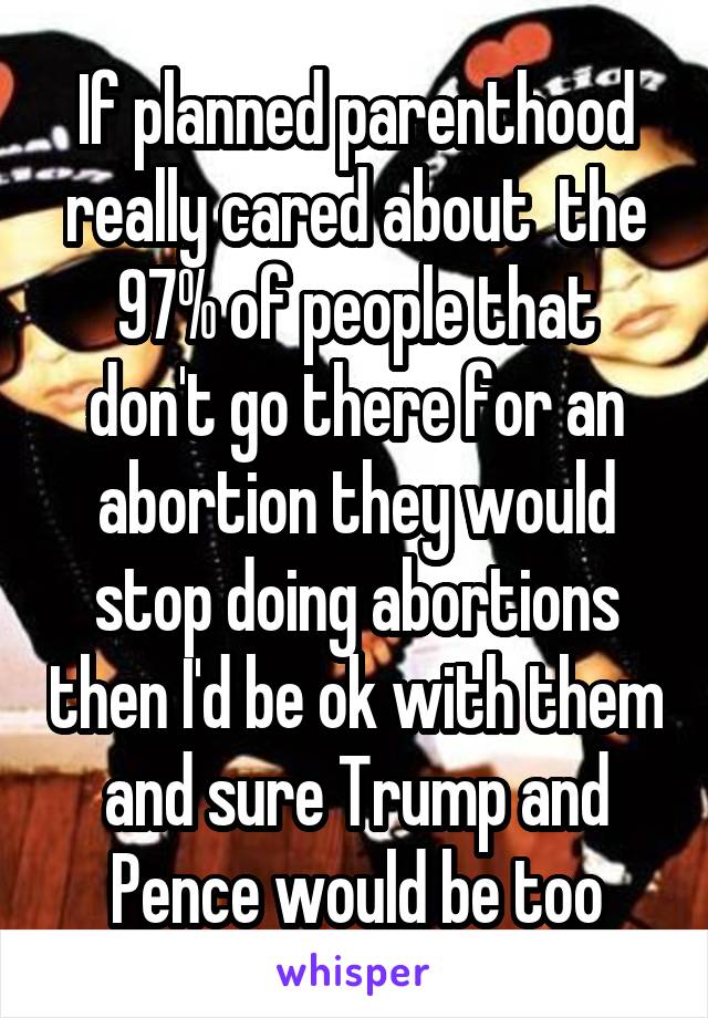 If planned parenthood really cared about  the 97% of people that don't go there for an abortion they would stop doing abortions then I'd be ok with them and sure Trump and Pence would be too